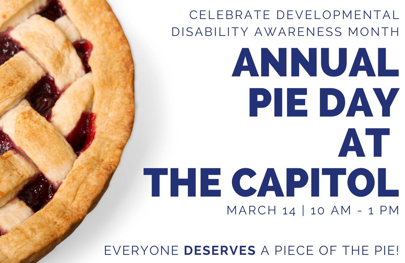 Pie Day on white background. Text reads Celebrate developmental disability awareness month. Annual Pie Day at the Capitol. March 14 | 10 AM - 1 PM. Everyone deserves a piece of the pie.